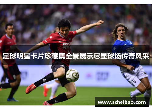 足球明星卡片珍藏集全景展示尽显球场传奇风采
