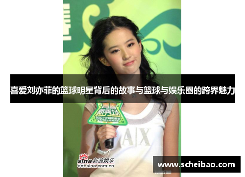 喜爱刘亦菲的篮球明星背后的故事与篮球与娱乐圈的跨界魅力