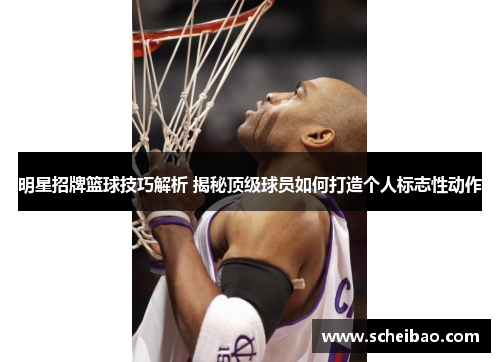 明星招牌篮球技巧解析 揭秘顶级球员如何打造个人标志性动作