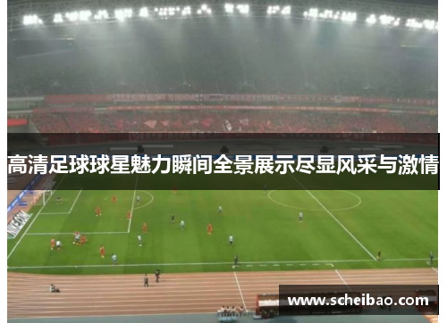 高清足球球星魅力瞬间全景展示尽显风采与激情