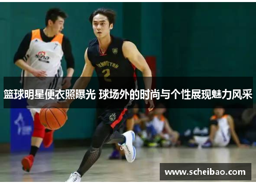 篮球明星便衣照曝光 球场外的时尚与个性展现魅力风采