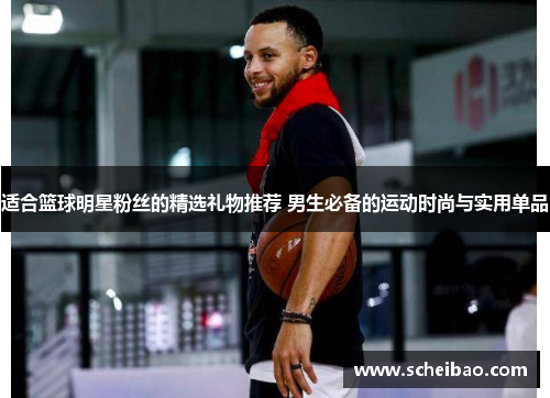 适合篮球明星粉丝的精选礼物推荐 男生必备的运动时尚与实用单品