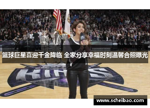 篮球巨星喜迎千金降临 全家分享幸福时刻温馨合照曝光