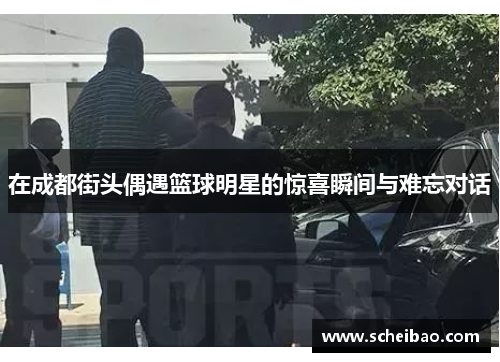 在成都街头偶遇篮球明星的惊喜瞬间与难忘对话